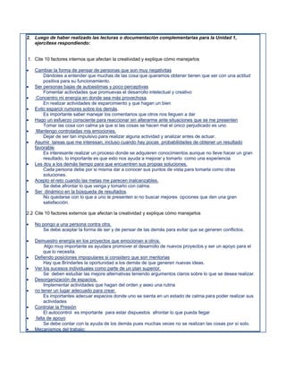 2. Luego de haber realizado las lecturas o documentación complementarias para la Unidad 1,
   ejercítese respondiendo:


.1. Cite 10 factores internos que afectan la creatividad y explique cómo manejarlos

   Cambiar la forma de pensar de personas que son muy negativitas
        Dándoles a entender que muchas de las cosa que queramos obtener tienen que ser con una actitud
        positiva para su funcionamiento.
   Ser personas bajas de autoestimas y poco perceptivas
        Fomentar actividades que promuevas el desarrollo intelectual y creativo
    Concentro mi energía en donde sea más provechosa.
        En realizar actividades de esparcimiento y que hagan un bien
   Evito esparcir rumores sobre los demás.
        Es importante saber manejar los comentarios que otros nos lleguen a dar
   Hago un esfuerzo consciente para reaccionar sin alterarme ante situaciones que se me presenten
        Tomar las cosa con calma ya que si las cosas se hacen mal el único perjudicado es uno.
    Mantengo controladas mis emociones.
        Dejar de ser tan impulsivo para realizar alguna actividad y analizar antes de actuar.
   Asumir tareas que me interesan, incluso cuando hay pocas probabilidades de obtener un resultado
    favorable.
        Es interesante realizar un proceso donde se adquieren conocimientos aunque no lleve hacer un gran
        resultado, lo importante es que esto nos ayuda a mejorar y tomarlo como una experiencia.
   Les doy a los demás tiempo para que encuentren sus propias soluciones.
        Cada persona debe por si misma dar a conocer sus puntos de vista para tomarla como otras
        soluciones.
   Acepto el reto cuando las metas me parecen inalcanzables.
        Se debe afrontar lo que venga y tomarlo con calma.
   Ser dinámico en la búsqueda de resultados.
        No quedarse con lo que a uno le presenten si no buscar mejores opciones que den una gran
        satisfacción.

2.2 Cite 10 factores externos que afectan la creatividad y explique cómo manejarlos

   No pongo a una persona contra otra.
       Se debe aceptar la forma de ser y de pensar de las demás para evitar que se generen conflictos.

   Demuestro energía en los proyectos que emocionan a otros.
         Algo muy importante es ayudara promover el desarrollo de nuevos proyectos y ser un apoyo para el
        que lo necesita.
   Defiendo posiciones impopulares si considero que son meritorias
        Hay que Brindarles la oportunidad a los demás de que generen nuevas ideas.
   Ver los sucesos individuales como parte de un plan superior.
        Se deben estudiar las mejore alternativas teniendo argumentos claros sobre lo que se desea realizar.
   Desorganización de espacios.
        Implementar actividades que hagan del orden y aseo una rutina
   no tener un lugar adecuado para crear.
        Es importantes adecuar espacios donde uno se sienta en un estado de calma para poder realizar sus
        actividades
   Controlar la Presión
        El autocontrol es importante para estar dispuestos afrontar lo que pueda llegar
   falta de apoyo
        Se debe contar con la ayuda de los demás pues muchas veces no se realizan las cosas por sí solo.
   Mecanismos del trabajo:
 