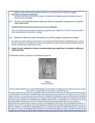Saber con qué herramientas podemos contar en a la hora de poner en marcha un trabajo
   Información incompleta o inadecuada:
        Cuando no se tiene claro el tema a trabajar el desarrollo del trabajo quedara incompleto ya que la
        información es incompleta

2.2.1   Escoja uno de los factores internos citados que afectan la creatividad y exprese como lo erradicaría
        usted creativamente.

    Cambiar la forma de pensar de personas que son muy negativitas

    Crear un enfoque hacia actividades creativas que generen gran integración y fomenté la actitud positiva
    como principal valor en el proceso a realizar


2.2.2   Relacione el último acto creativo que realizó con su familia, amigos y compañeros de trabajo?

    Fue hace dos meses salimos y estuvimos en una actividad de esparcimiento e integración todo un día en
    pos de un apoyo a una fundación con niños que necesitan de nuestro apoyo para demostrarles que esta
    vida es muy hermosa y vale la pena vivirla,

3   Luego de haber realizado las lecturas complementarias que sugerimos, te invitamos a reflexionar
    sobre este tema:


3.2 Interprete el dibujo y construya una historia de lo que vio.




                                                      Historia
                                                 El Final del Amor


  Eran los años] Sesenta en la ciudad de Manhattan se encontraban en fiestas de san Valentín el aire se vestía
                          de un aroma y sentimientos de amor pero no siempre fue así.
 A pocos minutos de la ciudad en un apartado lugar en una humilde casa vivía una linda joven llamada caroline
  su vida estaba marcada por la soledad desde muy pequeña tuvo que andar de un lado para el otro y no había
 podido conocer a una persona que fuera calma en su soledad y le demostrara aquel sentimiento que ella jamás
  había conocido, estando en búsqueda de un empleo al encontrarse con una mujer la cual la envió a que fuera
Cerca de la gran alcaldía de su ciudad donde al golpear Varias veces fue atendida por un hombre el cual le dio
la oportunidad de brindar sus servicios en el aseo del lugar durante varios días estuvo en ese lugar sin
permitírsele que pudiera estar en lugar a la hora en que llegaba el dueño de la casa, fue pasando el tiempo y a
caroline ya la veían como alguien que podía ganarse la confianza de los demás residentes del lugar así que un
día fue invitada a un almuerzo en agradecimiento por su trabajo a igual que los demás empleados y conocer así
al dueño de la casa, Había llegado el día esperado y se encontraban todos reunidos en el gran comedor donde
sucedió algo que jamás se podía haber pensado el dueño de la casa El Doctor Mark stronjolt reconocido en la
 