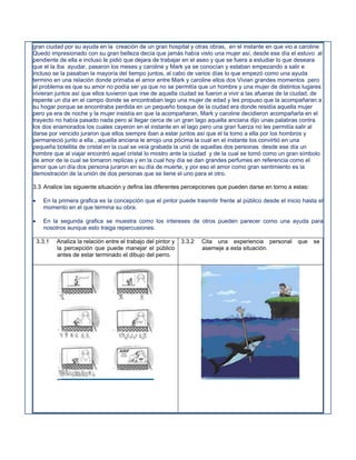 gran ciudad por su ayuda en la creación de un gran hospital y otras obras, en el instante en que vio a caroline
Quedo impresionado con su gran belleza decía que jamás había visto una mujer así, desde ese día el estuvo al
pendiente de ella e incluso le pidió que dejara de trabajar en el aseo y que se fuera a estudiar lo que deseara
que el la iba ayudar, pasaron los meses y caroline y Mark ya se conocían y estaban empezando a salir e
incluso se la pasaban la mayoría del tiempo juntos, al cabo de varios días lo que empezó como una ayuda
termino en una relación donde primaba el amor entre Mark y caroline ellos dos Vivian grandes momentos pero
el problema es que su amor no podía ser ya que no se permitía que un hombre y una mujer de distintos lugares
vivieran juntos así que ellos tuvieron que irse de aquella ciudad se fueron a vivir a las afueras de la ciudad, de
repente un día en el campo donde se encontraban lego una mujer de edad y les propuso que la acompañaran a
su hogar porque se encontraba perdida en un pequeño bosque de la ciudad era donde residía aquella mujer
pero ya era de noche y la mujer insistía en que la acompañaran, Mark y caroline decidieron acompañarla en el
trayecto no había pasado nada pero al llegar cerca de un gran lago aquella anciana dijo unas palabras contra
los dos enamorados los cuales cayeron en el instante en el lago pero una gran fuerza no les permitía salir al
darse por vencido juraron que ellos siempre iban a estar juntos así que el la tomo a ella por los hombros y
permaneció junto a ella , aquella anciana le arrojo una pócima la cual en el instante los convirtió en una
pequeña botellita de cristal en la cual se veía grabada la unió de aquellas dos personas desde ese día un
hombre que al viajar encontró aquel cristal lo mostro ante la ciudad y de la cual se tomó como un gran símbolo
de amor de la cual se tomaron replicas y en la cual hoy día se dan grandes perfumes en referencia como el
amor que un día dos persona juraron en su día de muerte, y por eso el amor como gran sentimiento es la
demostración de la unión de dos personas que se tiene el uno para el otro.

3.3 Analice las siguiente situación y defina las diferentes percepciones que pueden darse en torno a estas:

     En la primera grafica es la concepción que el pintor puede trasmitir frente al público desde el inicio hasta el
      momento en el que termina su obra.

     En la segunda grafica se muestra como los intereses de otros pueden parecer como una ayuda para
      nosotros aunque esto traiga repercusiones.

    3.3.1   Analiza la relación entre el trabajo del pintor y   3.3.2   Cita una experiencia personal     que    se
            la percepción que puede manejar el público                  asemeje a esta situación.
            antes de estar terminado el dibujo del perro.
 