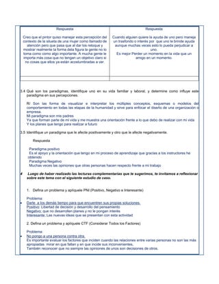 Respuesta                                               Respuesta

    Creo que el pintor quiso manejar esta percepción del    Cuando alguien quiere la ayuda de uno pero maneja
    contexto de la silueta de una mujer como llamado de     un trasfondo o interés por que uno le brinde ayuda
      atención pero que pasa que al dar los retoque y        aunque muchas veces esto lo pueda perjudicar a
    mostrar realmente la forma dela figura la gente no lo                           uno.
    toma como como algo importante. A mucha gente le          Es mejor Perder un momento en la vida que un
    importa más cosa que no tengan un objetivo claro si                   amigo en un momento.
     no cosas que ellos ya están acostumbradas a ver.




3.4 Qué son los paradigmas, identifique uno en su vida familiar y laboral, y determine como influye este
    paradigma en sus percepciones.

      R/ Son las forma de visualizar e interpretar los múltiples conceptos, esquemas o modelos del
      comportamiento en todas las etapas de la humanidad y sirve para enfocar el diseño de una organización o
      empresa.
      Mi paradigma son mis padres
      Ya que forman parte de mi vida y me muestra una orientación frente a lo que debo de realizar con mi vida
      Y los planes que tengo para realizar a futuro

3.5 Identifique un paradigma que le afecte positivamente y otro que le afecte negativamente.

          Respuesta

        Paradigma positivo
        Es el apoyo y la orientación que tengo en mi proceso de aprendizaje que gracias a los instructores he
       obtenido
        Paradigma Negativo
        Muchas veces las opiniones que otras personas hacen respecto frente a mi trabajo

4     Luego de haber realizado las lecturas complementarias que te sugerimos, te invitamos a reflexionar
      sobre este tema con el siguiente estudio de caso.


      1. Defina un problema y aplíquele PNI (Positivo, Negativo e Interesante)

      Problema:
     Darle a los demás tiempo para que encuentren sus propias soluciones.
      Positivo: Libertad de decisión y desarrollo del pensamiento
      Negativo: que no desarrollen planes y no le pongan interés
      Interesante: Las nuevas ideas que se presentan con esta actividad

      2. Defina un problema y aplíquele CTF (Considerar Todos los Factores)

      Problema:
     No pongo a una persona contra otra.
      Es importante evaluar los factores que inciden cuando las relaciones entre varias personas no son las más
      apropiadas mirar en que fallan y en que incide sus inconvenientes,
      También reconocer que no siempre las opiniones de unos son decisiones de otros.
 