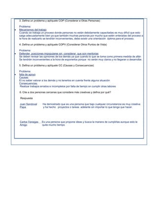 3. Defina un problema y aplíquele COP (Considerar a Otras Personas)

    Problema:
   Mecanismos del trabajo
    Cuando se trabaja un proceso donde personas no están debidamente capacitadas es muy difícil que esto
    salga adecuadamente bien ya que también muchas personas por mucho que estén enteradas del proceso a
    la hora de realizarlo se tendrán inconvenientes, debe existir una orientación óptima para el proceso.

    4. Defina un problema y aplíquele COPV (Considerar Otros Puntos de Vista)

    Problema:
   Defender posiciones impopulares sin considerar que son meritorias
    Se deben revisar las opiniones de los demás ya que cuando lo que se toma como primera medida de afán
    Se tendrán inconvenientes a la hora de exponerlos porque no serán muy claros y no llegaran a desarrollar.

    5. Defina un problema y aplíquele CC (Causas y Consecuencias)

    Problema:
   falta de apoyo
    Causas:
    El no saber valorar a los demás y no tenerlos en cuenta frente alguna situación
    Consecuencias:
     Realizar trabajos errados e incompletos por falta de tiempo en cumplir otras labores

    6. Cite a dos personas cercanas que considere más creativas y defina por qué?

    Respuesta

    Juan Sandoval       Ha demostrado que es una persona que bajo cualquier circunstancia es muy creativa
    Papa                y ha hecho proyectos o tareas adelante sin importar lo que tenga que hacer.




    Carlos Vanegas     Es una persona que propone ideas y busca la manera de cumplirlas aunque esto le
    Amigo              quite mucho tiempo
 