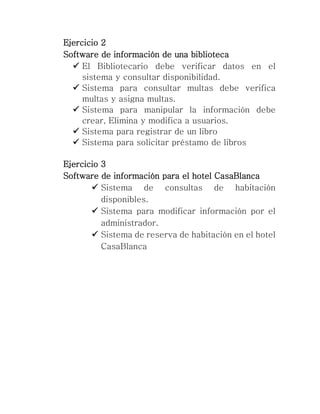 Ejercicio 2
Software de información de una biblioteca
 El Bibliotecario debe verificar datos en el
sistema y consultar disponibilidad.
 Sistema para consultar multas debe verifica
multas y asigna multas.
 Sistema para manipular la información debe
crear, Elimina y modifica a usuarios.
 Sistema para registrar de un libro
 Sistema para solicitar préstamo de libros
Ejercicio 3
Software de información para el hotel CasaBlanca
 Sistema de consultas de habitación
disponibles.
 Sistema para modificar información por el
administrador.
 Sistema de reserva de habitación en el hotel
CasaBlanca
 