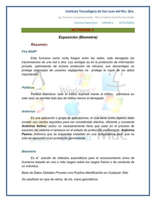 Instituto Tecnológico de San Juan del Rio. Qro.
                           Ing. Sistemas Computacionales Mirna Fabiola Garduño Hernández
                                        Sistemas Operativos   UNIDAD 6     ACTIVIDADES

                                     ACTIVIDAD 4

                           Exposición (Biometría)

      Resumen:
Fire WallP

      Este funciona como corta fuegos entre las redes, este denegado las
transmisiones de una red a otra. Las ventajas es en la protección de información
privada, optimizando de acceso protección de intrusos, sus desventajas no
protege amenazas de usuarios negligentes no protege la copia de los datos
importantes.



Políticas

       Política restrictiva: todo el tráfico expresa mente el tráfico, permisiva en
este caso se permite todo tipo de tráfico menos el denegado.



Antivirus

      Es una aplicación o grupo de aplicaciones, el cual tiene como objetivo debe
cumplir con ciertos requisitos para ser considerado efectivo, eficiente y constante
Antivirus Activo: activo no necesariamente tiene que estar en el proceso de
escaneo del sistema ni tampoco en el estado de protección permanente. Antivirus
Pasivo: Antivirus que se encuentra instalado en una computadora pero que no
esta en ejecución ni en protección permanente.



Biometría

       Es el estudio de métodos automáticos para el reconocimiento único de
humanos basado en uno o más rasgos sobre los rasgos físicos o de conducta de
un individuo.

Base de Datos Globales Proveen una Positiva Identificación en Cualquier Sitio

Se clasifican en ojos de retina, de iris, mano geométrica.
 