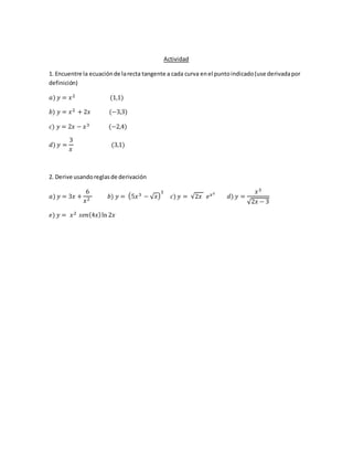 Actividad
1. Encuentre la ecuaciónde larecta tangente a cada curva enel puntoindicado(use derivadapor
definición)
𝑎) 𝑦 = 𝑥2 (1,1)
𝑏) 𝑦 = 𝑥2 + 2𝑥 (−3,3)
𝑐) 𝑦 = 2𝑥 − 𝑥3 (−2,4)
𝑑) 𝑦 =
3
𝑥
(3,1)
2. Derive usandoreglasde derivación
𝑎) 𝑦 = 3𝑥 +
6
𝑥2 𝑏) 𝑦 = (5𝑥3 − √ 𝑥)
3
𝑐) 𝑦 = √2𝑥 𝑒 𝑥2
𝑑) 𝑦 =
𝑥3
√2𝑥 − 3
𝑒) 𝑦 = 𝑥2 𝑠𝑒𝑛(4𝑥)ln 2𝑥