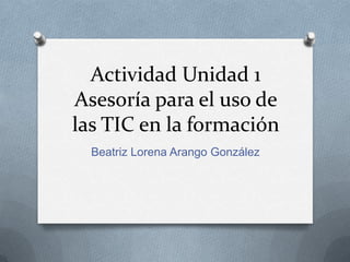 Actividad Unidad 1
Asesoría para el uso de
las TIC en la formación
Beatriz Lorena Arango González

 