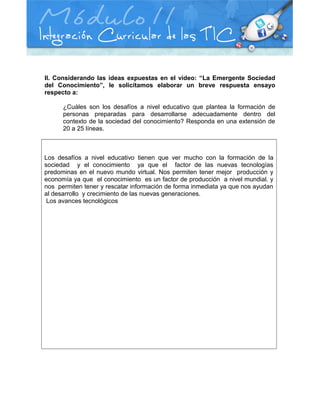 II. Considerando las ideas expuestas en el video: “La Emergente Sociedad
del Conocimiento”, le solicitamos elaborar un breve respuesta ensayo
respecto a:
¿Cuáles son los desafíos a nivel educativo que plantea la formación de
personas preparadas para desarrollarse adecuadamente dentro del
contexto de la sociedad del conocimiento? Responda en una extensión de
20 a 25 líneas.
Los desafíos a nivel educativo tienen que ver mucho con la formación de la
sociedad y el conocimiento ya que el factor de las nuevas tecnologías
predominas en el nuevo mundo virtual. Nos permiten tener mejor producción y
economía ya que el conocimiento es un factor de producción a nivel mundial. y
nos permiten tener y rescatar información de forma inmediata ya que nos ayudan
al desarrollo y crecimiento de las nuevas generaciones.
Los avances tecnológicos
 