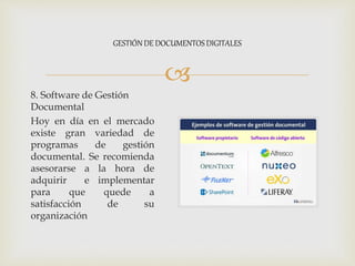 
8. Software de Gestión
Documental
Hoy en día en el mercado
existe gran variedad de
programas de gestión
documental. Se recomienda
asesorarse a la hora de
adquirir e implementar
para que quede a
satisfacción de su
organización
GESTIÓN DE DOCUMENTOS DIGITALES
 