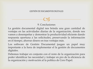 
9. Conclusiones
La gestión documental digital nos brinda una gran cantidad de
ventajas en las actividades diarias de la organización, donde nos
vamos a desempeñar y demostrar la productividad eficiente dando
respuesta oportuna a las solicitudes, preservando la información
en el tiempo, ahorrar dinero en tras ventajas más.
Los software de Gestión Documental juegan un papel muy
importante a la hora de implementar el la gestión de documentos
digitales.
Debemos trabajar en conjunto con el resto de la organización para
poder identificar las necesidad y trabajar en pro de la eficiencia de
la organización y motivación al la política de Cero Papel.
GESTIÓN DE DOCUMENTOS DIGITALES
 