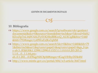 
10. Bibliografía
 https://www.google.com.co/search?q=software+de+gestion+
documental&dcr=0&source=lnms&tbm=isch&sa=X&ved=0ahU
KEwj5p7nL16jWAhUFySYKHbsBBKwQ_AUICigB&biw=1440
&bih=791#imgrc=y49WuFzJKs7qMM
 https://www.google.com.co/search?dcr=0&biw=1440&bih=79
1&tbm=isch&sa=1&q=cero+papel+&oq=cero+papel+&gs_l=ps
y-ab.3..0l3j0i30k1.12990.12990.0.13213.1.1.0.0.0.0.203.203.2-
1.1.0....0...1.1.64.psy-
ab..0.1.202....0.E5SqpN0C8pM#imgrc=fGagVfHhyDDk4M
 http://www.mintic.gov.co/portal/604/w3-article-3647.html
GESTIÓN DE DOCUMENTOS DIGITALES
 