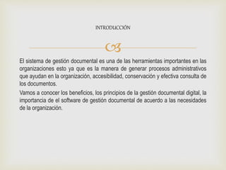 
El sistema de gestión documental es una de las herramientas importantes en las
organizaciones esto ya que es la manera de generar procesos administrativos
que ayudan en la organización, accesibilidad, conservación y efectiva consulta de
los documentos.
Vamos a conocer los beneficios, los principios de la gestión documental digital, la
importancia de el software de gestión documental de acuerdo a las necesidades
de la organización.
INTRODUCCIÓN
 
