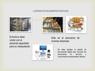 
1. GESTIÓN DE DOCUMENTOS DIGITALES
El Archivo debe
contar con el
personal capacitado
para su manipulación
Este es el panorama de
muchas empresas
Se debe emplear la gestión de
Documental Digital para convertir los
documentos en recursos y
conocimientos empresariales valiosos
 