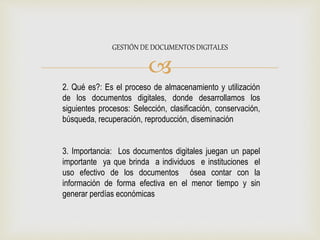
GESTIÓN DE DOCUMENTOS DIGITALES
2. Qué es?: Es el proceso de almacenamiento y utilización
de los documentos digitales, donde desarrollamos los
siguientes procesos: Selección, clasificación, conservación,
búsqueda, recuperación, reproducción, diseminación
3. Importancia: Los documentos digitales juegan un papel
importante ya que brinda a individuos e instituciones el
uso efectivo de los documentos ósea contar con la
información de forma efectiva en el menor tiempo y sin
generar perdías económicas
 