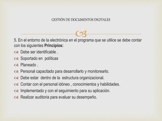 5. En el entorno de la electrónica en el programa que se utilice se debe contar
con los siguientes Principios:
 Debe ser identificable .
 Soportado en políticas
 Planeado .
 Personal capacitado para desarrollarlo y monitorearlo.
 Debe estar dentro de la estructura organizacional.
 Contar con el personal idóneo , conocimientos y habilidades.
 Implementado y con el seguimiento para su aplicación.
 Realizar auditoria para evaluar su desempeño.
GESTIÓN DE DOCUMENTOS DIGITALES
 