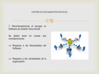 
7. Recomendaciones al escoger un
Software de Gestión Documental.
Se deben tener en cuenta dos
consideraciones:
 Respecto a las Necesidades del
Software.
 Respecto a las necesidades de la
organización.
GESTIÓN DE DOCUMENTOS DIGITALES
 
