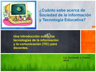 Una introducción sobre las
tecnologías de la información
y la comunicación (TIC) para
docentes.
¿Cuánto sabe acerca de
Sociedad de la información
y Tecnología Educativa?
Lic. Fernando J. Castro
2016
 