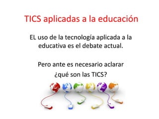 TICS aplicadas a la educación
EL uso de la tecnología aplicada a la
educativa es el debate actual.
Pero ante es necesario aclarar
¿qué son las TICS?
 