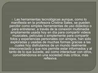 Las herramientas tecnológicas aunque, como lo
manifiesta en la profesora Cristina Sales, se pueden
percibir como simples herramientas de uso didáctico o
para entretener, a través de la conexión multimedia
ampliamente usada hoy en día para compartir videos
musicales, películas o simplemente para compartir
fotos y experiencias personales con amigos, han sido
exploradas y usadas de muchas formas gracias a las
cuales hoy disfrutamos de un mundo realmente
interconectado y que nos permite estar informados y al
tanto de lo que sucede, así como interactuar con otros,
convirtiéndonos en una sociedad más crítica, más
reflexiva.


 