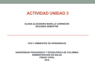ACTIVIDAD UNIDAD 3
TICS Y AMBIENTES DE APRENDIZAJE
UNIVERSIDAD PEDAGÓGICA Y TECNOLÓGICA DE COLOMBIA
ADMINISTRACIÓN EN SALUD
CREAD YOPAL
2016
ELIANA ALEXANDRA MURILLO CORREDOR
SEGUNDO SEMESTRE
 