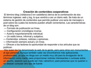 Creación de contenidos cooperativos
El término blog («bitácora»3 en castellano) deriva de la combinación de dos
términos ingleses: web y log, lo que vendría a ser un diario web. Se trata de un
sistema de gestión de contenidos que permite publicar una serie de mensajes o
post sobre los cuales los lectores pueden añadir comentarios. Las características
de un blog son:
— Formato de publicación en línea.
— Configuración cronológica inversa.
— Autoría mayoritariamente individual.
— Un estilo breve, informal y subjetivo.
— Contenidos: enlaces, noticias y opiniones.
— Información siempre actual y en línea.
— Ofrecen a los lectores la oportunidad de responder a los artículos que se
publican.
Hay quien los ha denominado la web de la gente, pero para otros son monumentos
al ego personal. Aunque también cada vez encontramos más aplicaciones
profesionales, ya que los blogs son un medio muy útil para la divulgación de la
información como medio para proporcionar noticias interesantes o curiosas sobre
un asunto, aspecto que puede ser más «atractivo» para personas que no quieren o
no desean consutar otro tipo de fuente
 