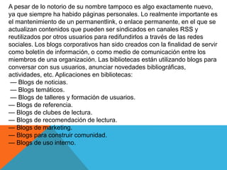 A pesar de lo notorio de su nombre tampoco es algo exactamente nuevo,
ya que siempre ha habido páginas personales. Lo realmente importante es
el mantenimiento de un permanentlink, o enlace permanente, en el que se
actualizan contenidos que pueden ser sindicados en canales RSS y
reutilizados por otros usuarios para redifundirlos a través de las redes
sociales. Los blogs corporativos han sido creados con la finalidad de servir
como boletín de información, o como medio de comunicación entre los
miembros de una organización. Las bibliotecas están utilizando blogs para
conversar con sus usuarios, anunciar novedades bibliográficas,
actividades, etc. Aplicaciones en bibliotecas:
— Blogs de noticias.
— Blogs temáticos.
— Blogs de talleres y formación de usuarios.
— Blogs de referencia.
— Blogs de clubes de lectura.
— Blogs de recomendación de lectura.
— Blogs de marketing.
— Blogs para construir comunidad.
— Blogs de uso interno.
 