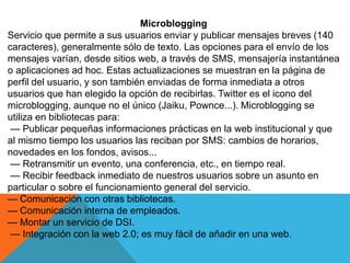 Microblogging
Servicio que permite a sus usuarios enviar y publicar mensajes breves (140
caracteres), generalmente sólo de texto. Las opciones para el envío de los
mensajes varían, desde sitios web, a través de SMS, mensajería instantánea
o aplicaciones ad hoc. Estas actualizaciones se muestran en la página de
perfil del usuario, y son también enviadas de forma inmediata a otros
usuarios que han elegido la opción de recibirlas. Twitter es el icono del
microblogging, aunque no el único (Jaiku, Pownce...). Microblogging se
utiliza en bibliotecas para:
— Publicar pequeñas informaciones prácticas en la web institucional y que
al mismo tiempo los usuarios las reciban por SMS: cambios de horarios,
novedades en los fondos, avisos...
— Retransmitir un evento, una conferencia, etc., en tiempo real.
— Recibir feedback inmediato de nuestros usuarios sobre un asunto en
particular o sobre el funcionamiento general del servicio.
— Comunicación con otras bibliotecas.
— Comunicación interna de empleados.
— Montar un servicio de DSI.
— Integración con la web 2.0; es muy fácil de añadir en una web.
 