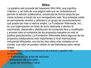 Wikis
La palabra wiki procede del hawaiano Wiki Wiki, que significa
«rápido», y se trata de una página web que se caracteriza por
permitir la edición colaborativa, construida de forma conjunta por
varios autores a través de sus navegadores web. Sus entradas están
en permanente revisión y abiertas a un grupo de usuarios/autores
que puede ser más o menos amplio. La Fundación Wikimedia, Inc.,
es una organización sin fines de lucro dedicada a alentar el
crecimiento, desarrollo y distribución de contenido libre y multilingüe
y proveer todo el contenido de los proyectos basados en wiki al
público gratuitamente. La Fundación Wikimedia lidera algunos de los
proyectos colaborativos más importantes a nivel internacional,
incluyendo Wikipedia, uno de los diez sitios más visitados en el
mundo. Las wikis se pueden utilizar en las bibliotecas para varias
tareas:
— Uso interno, como herramienta de intranet y gestión del
conocimiento.
— Elaboración de guías de recursos.
---elaboracion de manuales.
----guias de informacion local.
 