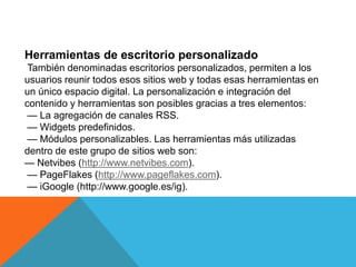 Herramientas de escritorio personalizado
También denominadas escritorios personalizados, permiten a los
usuarios reunir todos esos sitios web y todas esas herramientas en
un único espacio digital. La personalización e integración del
contenido y herramientas son posibles gracias a tres elementos:
— La agregación de canales RSS.
— Widgets predefinidos.
— Módulos personalizables. Las herramientas más utilizadas
dentro de este grupo de sitios web son:
— Netvibes (http://www.netvibes.com).
— PageFlakes (http://www.pageflakes.com).
— iGoogle (http://www.google.es/ig).
 