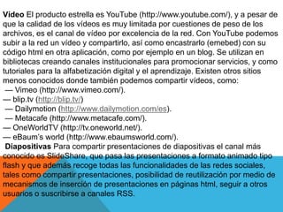 Vídeo El producto estrella es YouTube (http://www.youtube.com/), y a pesar de
que la calidad de los vídeos es muy limitada por cuestiones de peso de los
archivos, es el canal de vídeo por excelencia de la red. Con YouTube podemos
subir a la red un vídeo y compartirlo, así como encastrarlo (emebed) con su
código html en otra aplicación, como por ejemplo en un blog. Se utilizan en
bibliotecas creando canales institucionales para promocionar servicios, y como
tutoriales para la alfabetización digital y el aprendizaje. Existen otros sitios
menos conocidos donde también podemos compartir vídeos, como:
— Vimeo (http://www.vimeo.com/).
— blip.tv (http://blip.tv/)
— Dailymotion (http://www.dailymotion.com/es).
— Metacafe (http://www.metacafe.com/).
— OneWorldTV (http://tv.oneworld.net/).
— eBaum’s world (http://www.ebaumsworld.com/).
Diapositivas Para compartir presentaciones de diapositivas el canal más
conocido es SlideShare, que pasa las presentaciones a formato animado tipo
flash y que además recoge todas las funcionalidades de las redes sociales,
tales como compartir presentaciones, posibilidad de reutilización por medio de
mecanismos de inserción de presentaciones en páginas html, seguir a otros
usuarios o suscribirse a canales RSS.
 