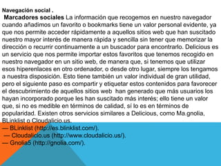 Navegación social .
Marcadores sociales La información que recogemos en nuestro navegador
cuando añadimos un favorito o bookmarks tiene un valor personal evidente, ya
que nos permite acceder rápidamente a aquellos sitios web que han suscitado
nuestro mayor interés de manera rápida y sencilla sin tener que memorizar la
dirección o recurrir continuamente a un buscador para encontrarlo. Delicious es
un servicio que nos permite importar estos favoritos que tenemos recogido en
nuestro navegador en un sitio web, de manera que, si tenemos que utilizar
esos hiperenlaces en otro ordenador, o desde otro lugar, siempre los tengamos
a nuestra disposición. Esto tiene también un valor individual de gran utilidad,
pero el siguiente paso es compartir y etiquetar estos contenidos para favorecer
el descubrimiento de aquellos sitios web han generado que más usuarios los
hayan incorporado porque les han suscitado más interés; ello tiene un valor
que, si no es medible en términos de calidad, sí lo es en términos de
popularidad. Existen otros servicios similares a Delicious, como Ma.gnolia,
BLinklist o Cloudalicio.us.
— BLinklist (http://es.blinklist.com/).
— Cloudalicio.us (http://www.cloudalicio.us/).
— Gnolia5 (http://gnolia.com/).
 