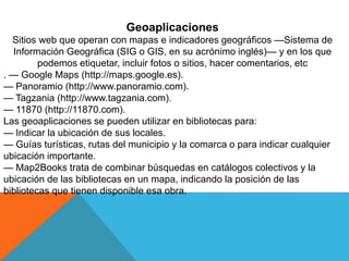 Geoaplicaciones
Sitios web que operan con mapas e indicadores geográficos —Sistema de
Información Geográfica (SIG o GIS, en su acrónimo inglés)— y en los que
podemos etiquetar, incluir fotos o sitios, hacer comentarios, etc
. — Google Maps (http://maps.google.es).
— Panoramio (http://www.panoramio.com).
— Tagzania (http://www.tagzania.com).
— 11870 (http://11870.com).
Las geoaplicaciones se pueden utilizar en bibliotecas para:
— Indicar la ubicación de sus locales.
— Guías turísticas, rutas del municipio y la comarca o para indicar cualquier
ubicación importante.
— Map2Books trata de combinar búsquedas en catálogos colectivos y la
ubicación de las bibliotecas en un mapa, indicando la posición de las
bibliotecas que tienen disponible esa obra.
 