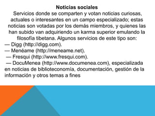 Noticias sociales
Servicios donde se comparten y votan noticias curiosas,
actuales o interesantes en un campo especializado; estas
noticias son votadas por los demás miembros, y quienes las
han subido van adquiriendo un karma superior emulando la
filosofía tibetana. Algunos servicios de este tipo son:
— Digg (http://digg.com).
— Menéame (http://meneame.net).
— Fresqui (http://www.fresqui.com).
— DocuMenea (http://www.documenea.com), especializada
en noticias de biblioteconomía, documentación, gestión de la
información y otros temas a fines
 