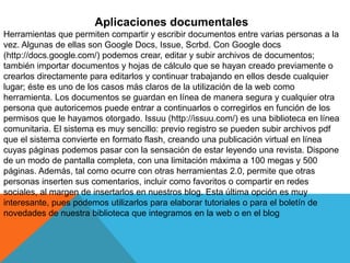 Aplicaciones documentales
Herramientas que permiten compartir y escribir documentos entre varias personas a la
vez. Algunas de ellas son Google Docs, Issue, Scrbd. Con Google docs
(http://docs.google.com/) podemos crear, editar y subir archivos de documentos;
también importar documentos y hojas de cálculo que se hayan creado previamente o
crearlos directamente para editarlos y continuar trabajando en ellos desde cualquier
lugar; éste es uno de los casos más claros de la utilización de la web como
herramienta. Los documentos se guardan en línea de manera segura y cualquier otra
persona que autoricemos puede entrar a continuarlos o corregirlos en función de los
permisos que le hayamos otorgado. Issuu (http://issuu.com/) es una biblioteca en línea
comunitaria. El sistema es muy sencillo: previo registro se pueden subir archivos pdf
que el sistema convierte en formato flash, creando una publicación virtual en línea
cuyas páginas podemos pasar con la sensación de estar leyendo una revista. Dispone
de un modo de pantalla completa, con una limitación máxima a 100 megas y 500
páginas. Además, tal como ocurre con otras herramientas 2.0, permite que otras
personas inserten sus comentarios, incluir como favoritos o compartir en redes
sociales, al margen de insertarlos en nuestros blog. Esta última opción es muy
interesante, pues podemos utilizarlos para elaborar tutoriales o para el boletín de
novedades de nuestra biblioteca que integramos en la web o en el blog
 