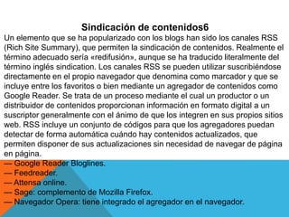 Sindicación de contenidos6
Un elemento que se ha popularizado con los blogs han sido los canales RSS
(Rich Site Summary), que permiten la sindicación de contenidos. Realmente el
término adecuado sería «redifusión», aunque se ha traducido literalmente del
término inglés sindication. Los canales RSS se pueden utilizar suscribiéndose
directamente en el propio navegador que denomina como marcador y que se
incluye entre los favoritos o bien mediante un agregador de contenidos como
Google Reader. Se trata de un proceso mediante el cual un productor o un
distribuidor de contenidos proporcionan información en formato digital a un
suscriptor generalmente con el ánimo de que los integren en sus propios sitios
web. RSS incluye un conjunto de códigos para que los agregadores puedan
detectar de forma automática cuándo hay contenidos actualizados, que
permiten disponer de sus actualizaciones sin necesidad de navegar de página
en página.
— Google Reader Bloglines.
— Feedreader.
— Attensa online.
— Sage: complemento de Mozilla Firefox.
— Navegador Opera: tiene integrado el agregador en el navegador.
 