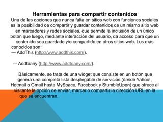 Herramientas para compartir contenidos
Una de las opciones que nunca falta en sitios web con funciones sociales
es la posibilidad de compartir y guardar contenidos de un mismo sitio web
en marcadores y redes sociales, que permite la inclusión de un único
botón que luego, mediante interacción del usuario, da acceso para que un
contenido sea guardado y/o compartido en otros sitios web. Los más
conocidos son:
— AddThis (http://www.addthis.com/).
— Addtoany (http://www.addtoany.com/).
Básicamente, se trata de una widget que consiste en un botón que
genera una completa lista desplegable de servicios (desde Yahoo!,
Hotmail o Gmail hasta MySpace, Facebook y StumbleUpon) que ofrece al
visitante la opción de enviar, marcar o compartir la dirección URL en la
que se encuentran.
 
