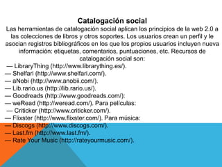 Catalogación social
Las herramientas de catalogación social aplican los principios de la web 2.0 a
las colecciones de libros y otros soportes. Los usuarios crean un perfil y le
asocian registros bibliográficos en los que los propios usuarios incluyen nueva
información: etiquetas, comentarios, puntuaciones, etc. Recursos de
catalogación social son:
— LibraryThing (http://www.librarything.es/).
— Shelfari (http://www.shelfari.com/).
— aNobi (http://www.anobii.com/).
— Lib.rario.us (http://lib.rario.us/).
— Goodreads (http://www.goodreads.com/):
— weRead (http://weread.com/). Para películas:
— Criticker (http://www.criticker.com/).
— Flixster (http://www.flixster.com/). Para música:
— Discogs (http://www.discogs.com/).
— Last.fm (http://www.last.fm/).
— Rate Your Music (http://rateyourmusic.com/).
 