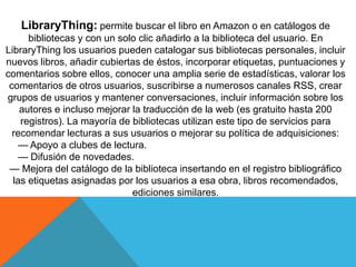 LibraryThing: permite buscar el libro en Amazon o en catálogos de
bibliotecas y con un solo clic añadirlo a la biblioteca del usuario. En
LibraryThing los usuarios pueden catalogar sus bibliotecas personales, incluir
nuevos libros, añadir cubiertas de éstos, incorporar etiquetas, puntuaciones y
comentarios sobre ellos, conocer una amplia serie de estadísticas, valorar los
comentarios de otros usuarios, suscribirse a numerosos canales RSS, crear
grupos de usuarios y mantener conversaciones, incluir información sobre los
autores e incluso mejorar la traducción de la web (es gratuito hasta 200
registros). La mayoría de bibliotecas utilizan este tipo de servicios para
recomendar lecturas a sus usuarios o mejorar su política de adquisiciones:
— Apoyo a clubes de lectura.
— Difusión de novedades.
— Mejora del catálogo de la biblioteca insertando en el registro bibliográfico
las etiquetas asignadas por los usuarios a esa obra, libros recomendados,
ediciones similares.
 