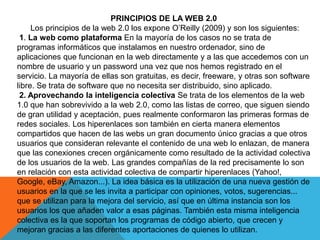 PRINCIPIOS DE LA WEB 2.0
Los principios de la web 2.0 los expone O’Reilly (2009) y son los siguientes:
1. La web como plataforma En la mayoría de los casos no se trata de
programas informáticos que instalamos en nuestro ordenador, sino de
aplicaciones que funcionan en la web directamente y a las que accedemos con un
nombre de usuario y un password una vez que nos hemos registrado en el
servicio. La mayoría de ellas son gratuitas, es decir, freeware, y otras son software
libre. Se trata de software que no necesita ser distribuido, sino aplicado.
2. Aprovechando la inteligencia colectiva Se trata de los elementos de la web
1.0 que han sobrevivido a la web 2.0, como las listas de correo, que siguen siendo
de gran utilidad y aceptación, pues realmente conformaron las primeras formas de
redes sociales. Los hiperenlaces son también en cierta manera elementos
compartidos que hacen de las webs un gran documento único gracias a que otros
usuarios que consideran relevante el contenido de una web lo enlazan, de manera
que las conexiones crecen orgánicamente como resultado de la actividad colectiva
de los usuarios de la web. Las grandes compañías de la red precisamente lo son
en relación con esta actividad colectiva de compartir hiperenlaces (Yahoo!,
Google, eBay, Amazon...). La idea básica es la utilización de una nueva gestión de
usuarios en la que se les invita a participar con opiniones, votos, sugerencias...
que se utilizan para la mejora del servicio, así que en última instancia son los
usuarios los que añaden valor a esas páginas. También esta misma inteligencia
colectiva es la que soportan los programas de código abierto, que crecen y
mejoran gracias a las diferentes aportaciones de quienes lo utilizan.
 