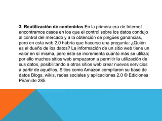 3. Reutilización de contenidos En la primera era de Internet
encontramos casos en los que el control sobre los datos condujo
al control del mercado y a la obtención de pingües ganancias,
pero en esta web 2.0 habría que hacerse una pregunta: ¿Quién
es el dueño de los datos? La información de un sitio web tiene un
valor en sí misma, pero éste se incrementa cuanto más se utiliza;
por ello muchos sitios web empezaron a permitir la utilización de
sus datos, posibilitando a otros sitios web crear nuevos servicios
a partir de aquéllos. Sitios como Amazon compilaron su base de
datos Blogs, wikis, redes sociales y aplicaciones 2.0 © Ediciones
Pirámide 285
 