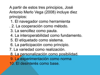 A partir de estos tres principios, José
Antonio Merlo Vega (2008) incluye diez
principios:
1. El navegador como herramienta
. 2. La cooperación como método.
3. La sencillez como pauta.
4. La interoperabilidad como fundamento.
5. El etiquetado como sistema.
6. La participación como principio.
7. La variedad como realización.
8. La personalización como posibilidad.
9. La experimentación como norma
10. El desinterés como base.
 