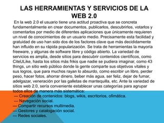 LAS HERRAMIENTAS Y SERVICIOS DE LA
WEB 2.0
En la web 2.0 el usuario tiene una actitud proactiva que se concreta
fundamentalmente en crear documentos, publicarlos, descubrirlos, votarlos y
comentarlos por medio de diferentes aplicaciones que únicamente requieren
un nivel de conocimientos de un usuario medio. Precisamente esta facilidad y
gratuidad de uso han sido dos de los factores clave que más decididamente
han influido en su rápida popularización. Se trata de herramientas la mayoría
freeware, y algunas de software libre y código abierto. La variedad de
servicios es amplia, desde sitios para descubrir contenidos científicos, como
CiteULike, hasta los sitios más frikis que nadie se pudiera imaginar, como 43
things, un sitio web público donde la gente comparte sus objetivos vitales y
sus logros, que para muchos rayan lo absurdo, como escribir un libro, perder
peso, hacer fotos, ahorrar dinero, beber más agua, ser feliz, dejar de fumar,
adelgazar, veneración por las galletas de mantequilla, etc. Ante la variedad de
sitios web 2.0, sería conveniente establecer unas categorías para agrupar
todos ellos de manera más sistemática:
— Creación de contenidos: blogs, wikis, escritorios, ofimática.
— Navegación social.
— Compartir recursos multimedia.
— Gestores y catalogación social.
— Redes sociales.
 