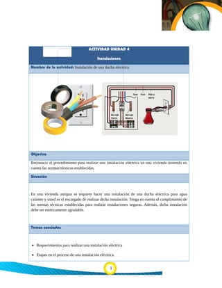 ACTIVIDAD UNIDAD 4
Instalaciones
Nombre de la actividad: Instalación de una ducha eléctrica
Objetivo
Reconocer el procedimiento para realizar una instalación eléctrica en una vivienda teniendo en
cuenta las normas técnicas establecidas.
Situación
En una vivienda antigua se requiere hacer una instalación de una ducha eléctrica para agua
caliente y usted es el encargado de realizar dicha instalación. Tenga en cuenta el cumplimiento de
las normas técnicas establecidas para realizar instalaciones seguras. Además, dicha instalación
debe ser estéticamente agradable.
Temas asociados
• Requerimientos para realizar una instalación eléctrica
• Etapas en el proceso de una instalación eléctrica.
1
 
