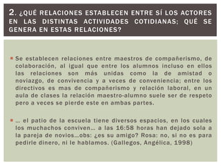2.¿QUÉ RELACIONES ESTABLECEN ENTRE SÍ LOS ACTORES
EN LAS DISTINTAS ACTIVIDADES COTIDIANAS; QUÉ SE
GENERA EN ESTAS RELACIONES?



 Se establecen relaciones entre maestros de compañerismo, de
  colaboración, al igual que entre los alumnos incluso en ellos
  las relaciones son más unidas como la de amistad o
  noviazgo, de convivencia y a veces de conveniencia; entre los
  directivos es mas de compañerismo y relación laboral, en un
  aula de clases la relación maestro-alumno suele ser de respeto
  pero a veces se pierde este en ambas partes.

 … el patio de la escuela tiene diversos espacios, en los cuales
  los muchachos conviven… a las 16:58 horas han dejado sola a
  la pareja de novios…obs: ¿es su amigo? Rosa: no, si no es para
  pedirle dinero, ni le hablamos. (Gallegos, Angélica, 1998)
 