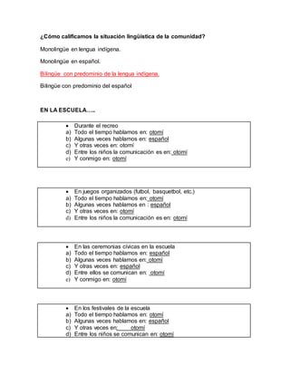 ¿Cómo calificamos la situación lingüística de la comunidad?
Monolingüe en lengua indígena.
Monolingüe en español.
Bilingüe con predominio de la lengua indígena.
Bilingüe con predominio del español
EN LA ESCUELA…..
 En juegos organizados (futbol, basquetbol, etc.)
a) Todo el tiempo hablamos en: otomí
b) Algunas veces hablamos en : español
c) Y otras veces en: otomí
d) Entre los niños la comunicación es en: otomí
 Durante el recreo
a) Todo el tiempo hablamos en: otomí
b) Algunas veces hablamos en: español
c) Y otras veces en: otomí
d) Entre los niños la comunicación es en: otomí
e) Y conmigo en: otomí
 En las ceremonias cívicas en la escuela
a) Todo el tiempo hablamos en: español
b) Algunas veces hablamos en: otomí
c) Y otras veces en: español
d) Entre ellos se comunican en: otomí
e) Y conmigo en: otomí
 En los festivales de la escuela
a) Todo el tiempo hablamos en: otomí
b) Algunas veces hablamos en: español
c) Y otras veces en: otomí
d) Entre los niños se comunican en: otomí
 