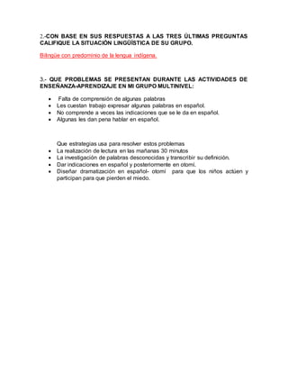 2.-CON BASE EN SUS RESPUESTAS A LAS TRES ÚLTIMAS PREGUNTAS
CALIFIQUE LA SITUACIÓN LINGÜÍSTICA DE SU GRUPO.
Bilingüe con predominio de la lengua indígena.
3.- QUE PROBLEMAS SE PRESENTAN DURANTE LAS ACTIVIDADES DE
ENSEÑANZA-APRENDIZAJE EN MI GRUPO MULTINIVEL:
 Falta de comprensión de algunas palabras
 Les cuestan trabajo expresar algunas palabras en español.
 No comprende a veces las indicaciones que se le da en español.
 Algunas les dan pena hablar en español.
Que estrategias usa para resolver estos problemas
 La realización de lectura en las mañanas 30 minutos
 La investigación de palabras desconocidas y transcribir su definición.
 Dar indicaciones en español y posteriormente en otomí.
 Diseñar dramatización en español- otomí para que los niños actúen y
participan para que pierden el miedo.
 