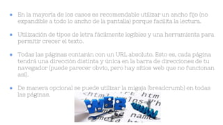 ● En la mayoría de los casos es recomendable utilizar un ancho fijo (no
expandible a todo lo ancho de la pantalla) porque facilita la lectura.
● Utilización de tipos de letra fácilmente legibles y una herramienta para
permitir crecer el texto.
● Todas las páginas contarán con un URL absoluto. Esto es, cada página
tendrá una dirección distinta y única en la barra de direcciones de tu
navegador (puede parecer obvio, pero hay sitios web que no funcionan
así).
● De manera opcional se puede utilizar la migaja (breadcrumb) en todas
las páginas.
 