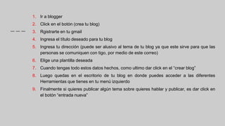 1. Ir a blogger
2. Click en el botón (crea tu blog)
3. Rgistrarte en tu gmail
4. Ingresa el título deseado para tu blog
5. Ingresa tu dirección (puede ser alusivo al tema de tu blog ya que este sirve para que las
personas se comuniquen con tigo, por medio de este correo)
6. Elige una plantilla deseada
7. Cuando tengas todo estos datos hechos, como ultimo dar click en el “crear blog”
8. Luego quedas en el escritorio de tu blog en donde puedes acceder a las diferentes
Herramientas que tienes en tu menú izquierdo
9. Finalmente si quieres publicar algún tema sobre quieres hablar y publicar, es dar click en
el botón “entrada nueva”
 