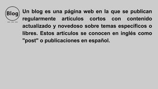 Un blog es una página web en la que se publican
regularmente artículos cortos con contenido
actualizado y novedoso sobre temas específicos o
libres. Estos artículos se conocen en inglés como
"post" o publicaciones en español.
 