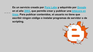 Es un servicio creado por Pyra Labs y adquirido por Google
en el año 2003, que permite crear y publicar una bitácora en
línea. Para publicar contenidos, el usuario no tiene que
escribir ningún código o instalar programas de servidor o de
scripting.
 