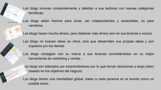Los blogs innovan constantemente y deleitan a sus lectores con nuevas categorías
temáticas.
Los blogs están hechos para durar, ser independientes y sostenibles, no para
venderse.
Los blogs hacen mucho dinero, pero destinan más dinero aún en sus lectores y socios.
Los blogs no buscan ideas en otros, sino que desarrollan sus propias ideas y son
copiados por los demás.
Los blogs contagian con su marca a sus lectores convirtiéndolos en su mejor
herramienta de marketing y ventas.
Los blogs son liderados por emprendedores por lo que toman decisiones a largo plazo
basado en los objetivos del negocio.
Los blogs tienen una mentalidad global, tratan a cada persona en el mundo como un
posible lector.
 