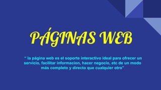 PÁGINAS WEB
“ la página web es el soporte interactivo ideal para ofrecer un
servicio, facilitar informacion, hacer negocio, etc de un modo
más completo y directo que cualquier otro”
 